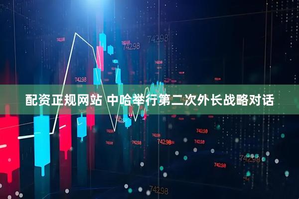 配资正规网站 中哈举行第二次外长战略对话