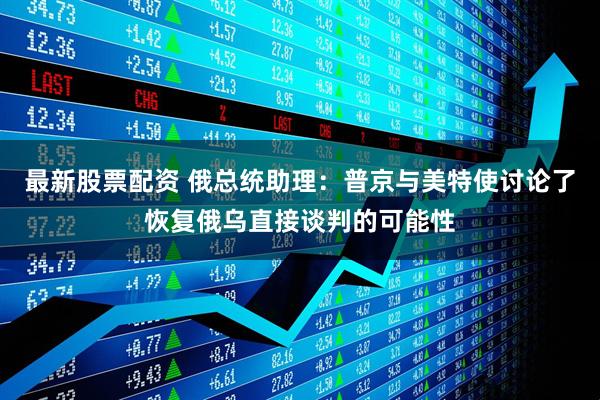 最新股票配资 俄总统助理：普京与美特使讨论了恢复俄乌直接谈判的可能性