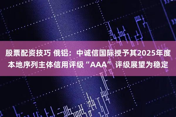 股票配资技巧 俄铝：中诚信国际授予其2025年度本地序列主体信用评级“AAA” 评级展望为稳定