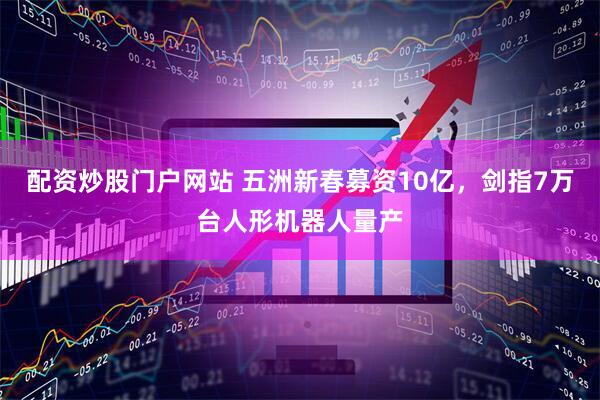 配资炒股门户网站 五洲新春募资10亿，剑指7万台人形机器人量产