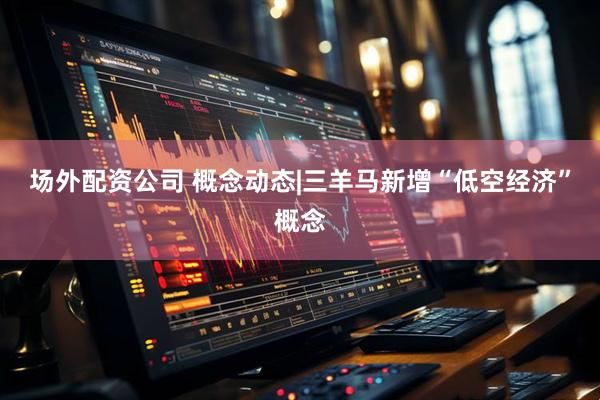 场外配资公司 概念动态|三羊马新增“低空经济”概念