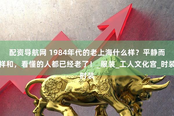 配资导航网 1984年代的老上海什么样？平静而祥和，看懂的人都已经老了！_服装_工人文化宫_时装