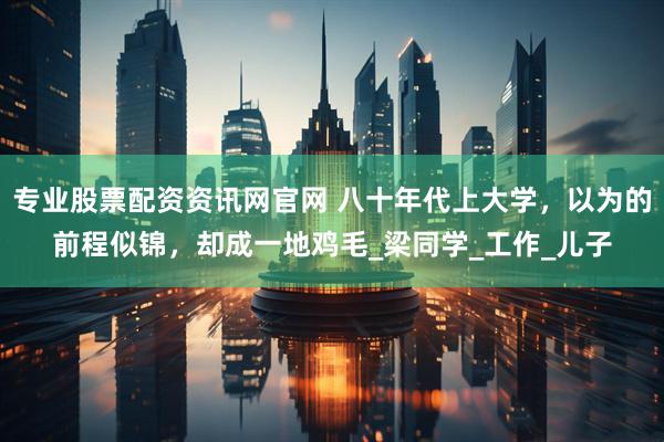 专业股票配资资讯网官网 八十年代上大学，以为的前程似锦，却成一地鸡毛_梁同学_工作_儿子