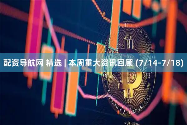 配资导航网 精选 | 本周重大资讯回顾 (7/14-7/18)