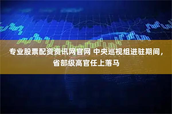 专业股票配资资讯网官网 中央巡视组进驻期间，省部级高官任上落马