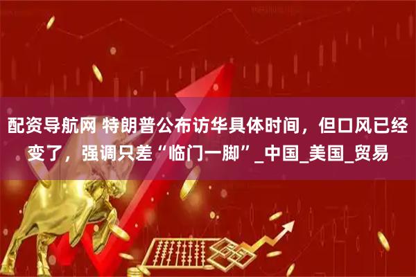 配资导航网 特朗普公布访华具体时间，但口风已经变了，强调只差“临门一脚”_中国_美国_贸易