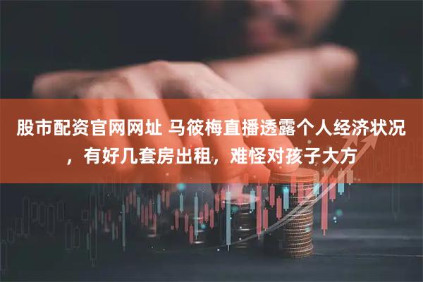 股市配资官网网址 马筱梅直播透露个人经济状况，有好几套房出租，难怪对孩子大方