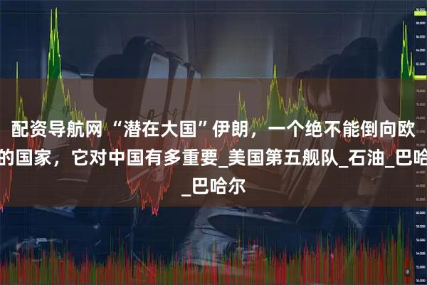 配资导航网 “潜在大国”伊朗，一个绝不能倒向欧美的国家，它对中国有多重要_美国第五舰队_石油_巴哈尔