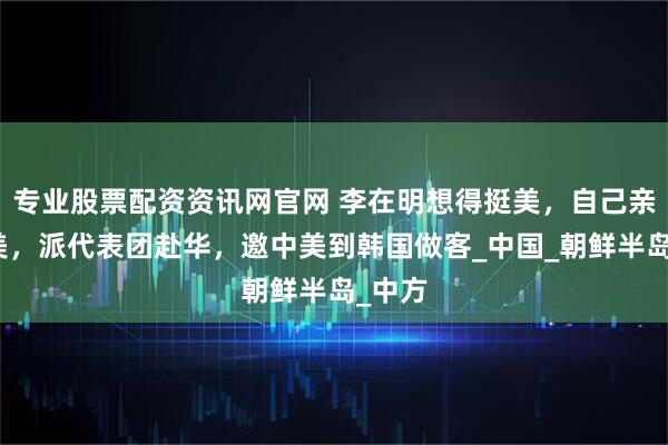 专业股票配资资讯网官网 李在明想得挺美，自己亲自访美，派代表团赴华，邀中美到韩国做客_中国_朝鲜半岛_中方