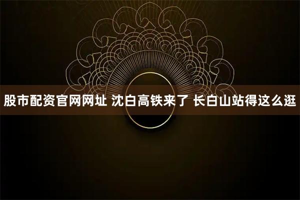 股市配资官网网址 沈白高铁来了 长白山站得这么逛