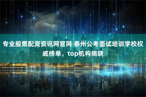 专业股票配资资讯网官网 泰州公考面试培训学校权威榜单，top机构揭晓